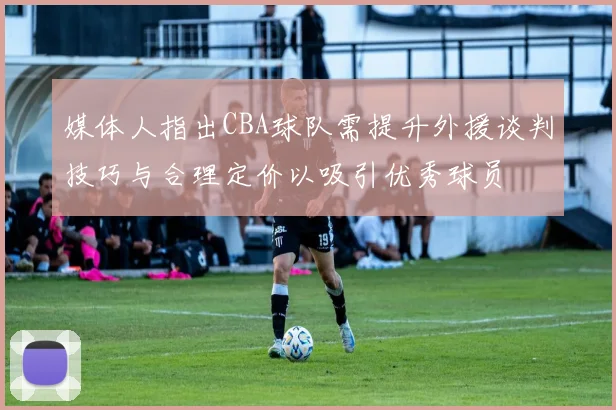 媒体人指出CBA球队需提升外援谈判技巧与合理定价以吸引优秀球员